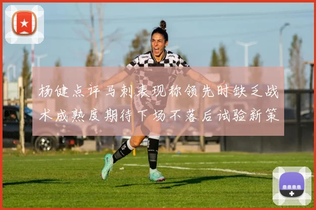 杨健点评马刺表现称领先时缺乏战术成熟度期待下场不落后试验新策略