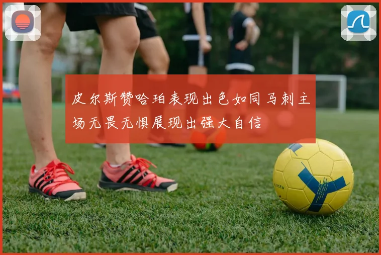 皮尔斯赞哈珀表现出色如同马刺主场无畏无惧展现出强大自信