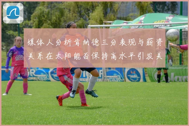 媒体人分析肯纳德三分表现与薪资关系在太阳能否保持高水平引发关注