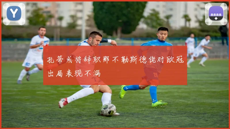 孔蒂或将辞职那不勒斯德佬对欧冠出局表现不满