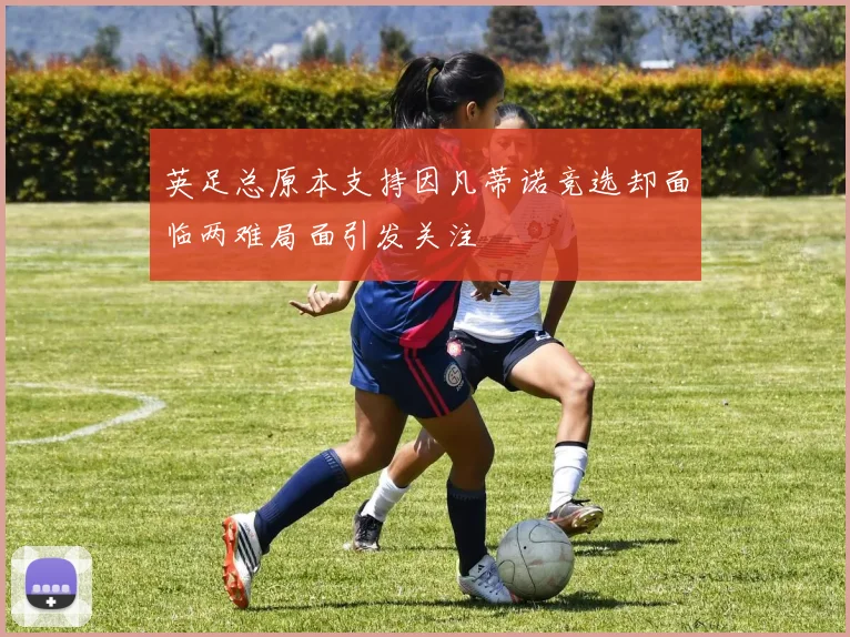 英足总原本支持因凡蒂诺竞选却面临两难局面引发关注