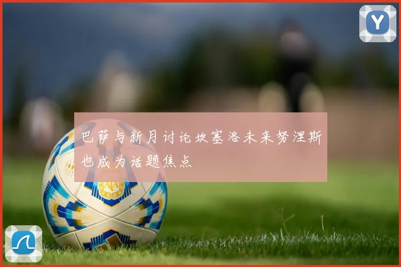 巴萨与新月讨论坎塞洛未来努涅斯也成为话题焦点