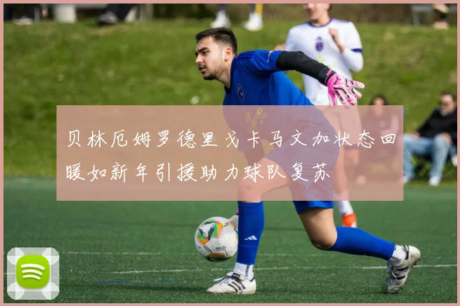 贝林厄姆罗德里戈卡马文加状态回暖如新年引援助力球队复苏