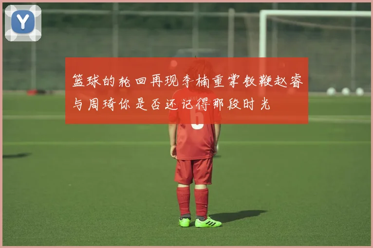篮球的轮回再现李楠重掌教鞭赵睿与周琦你是否还记得那段时光
