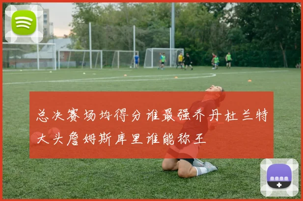 总决赛场均得分谁最强乔丹杜兰特大头詹姆斯库里谁能称王