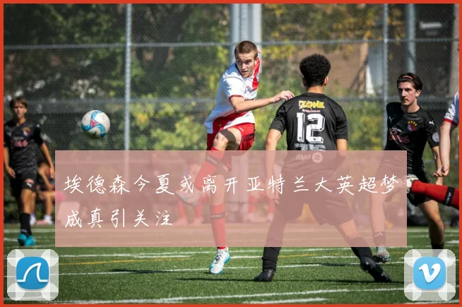 埃德森今夏或离开亚特兰大英超梦成真引关注