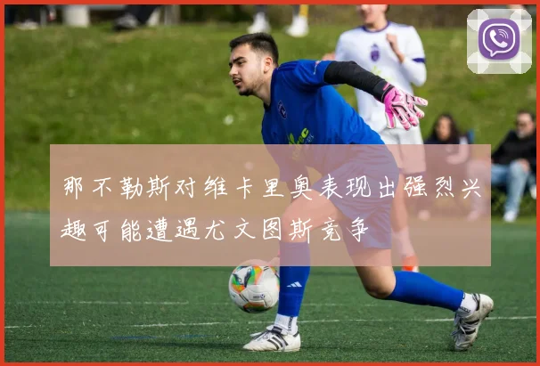 那不勒斯对维卡里奥表现出强烈兴趣可能遭遇尤文图斯竞争