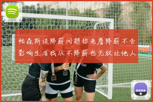 帕森斯谈降薪问题称老詹降薪不会影响生活我从不降薪也无权让他人降薪
