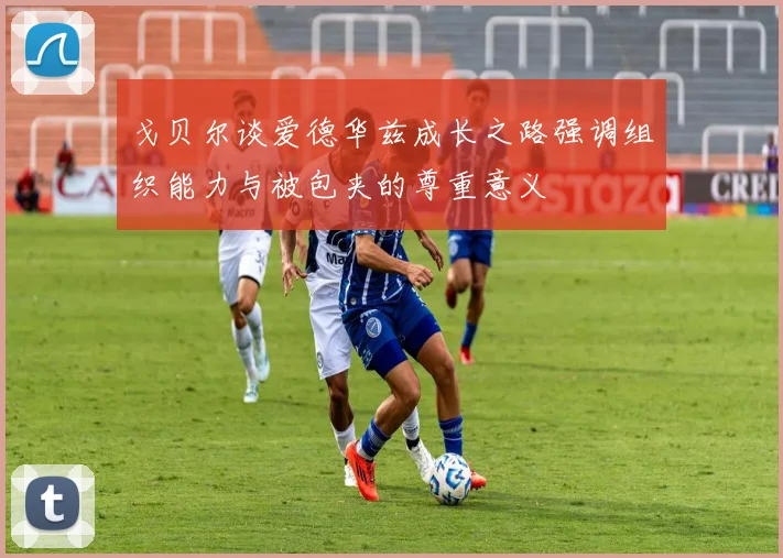 戈贝尔谈爱德华兹成长之路强调组织能力与被包夹的尊重意义