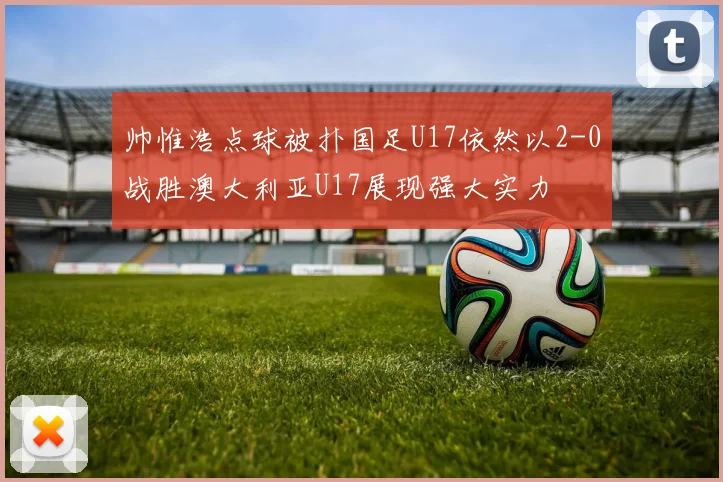 帅惟浩点球被扑国足U17依然以2-0战胜澳大利亚U17展现强大实力