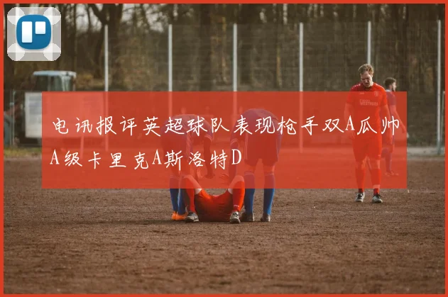 电讯报评英超球队表现枪手双A瓜帅A级卡里克A斯洛特D