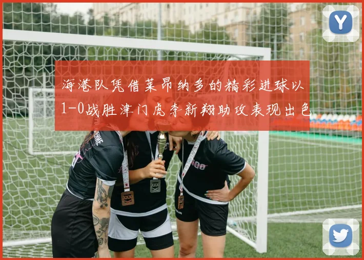 海港队凭借莱昂纳多的精彩进球以1-0战胜津门虎李新翔助攻表现出色