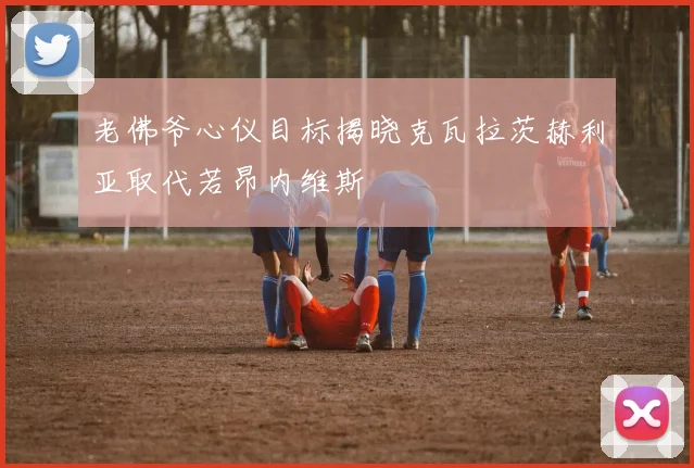 老佛爷心仪目标揭晓克瓦拉茨赫利亚取代若昂内维斯