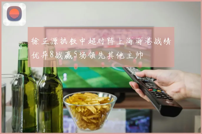 徐正源执教中超对阵上海海港战绩优异8战赢5场领先其他主帅