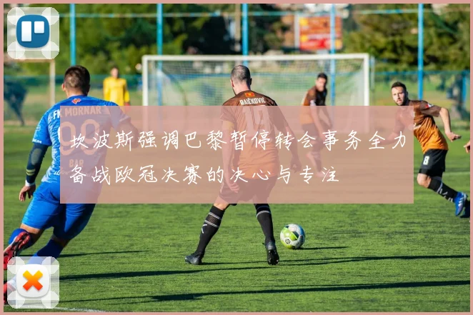 坎波斯强调巴黎暂停转会事务全力备战欧冠决赛的决心与专注