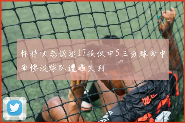 怀特状态低迷17投仅中5三分球命中率惨淡球队遭遇失利