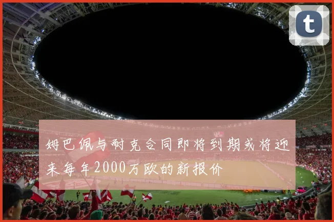 姆巴佩与耐克合同即将到期或将迎来每年2000万欧的新报价