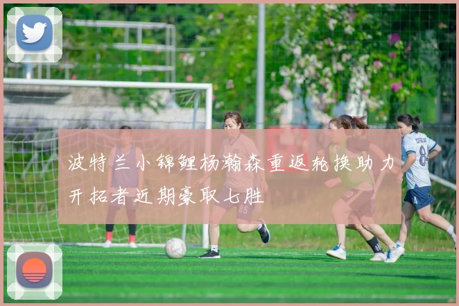 波特兰小锦鲤杨瀚森重返轮换助力开拓者近期豪取七胜