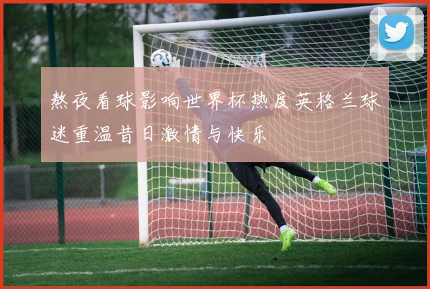 熬夜看球影响世界杯热度英格兰球迷重温昔日激情与快乐
