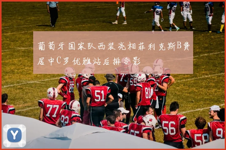 葡萄牙国家队西装亮相菲利克斯B费居中C罗优雅站后排合影