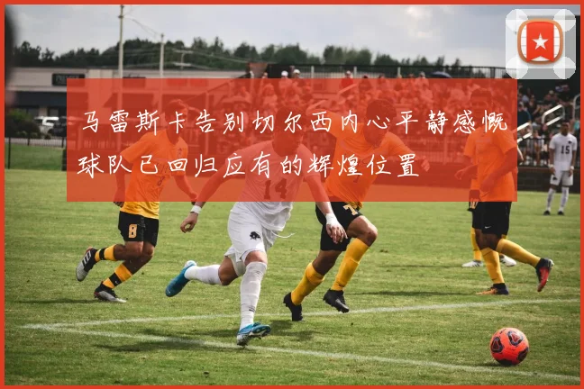 马雷斯卡告别切尔西内心平静感慨球队已回归应有的辉煌位置