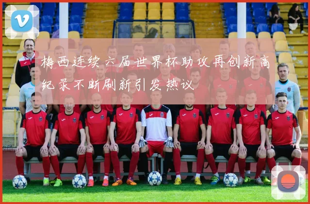 梅西连续六届世界杯助攻再创新高纪录不断刷新引发热议