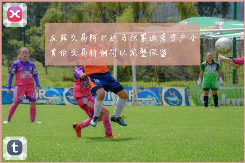 灰熊交易阿尔达马积累选秀资产小贾伦交易特例得以完整保留