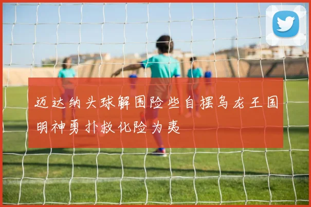 迈达纳头球解围险些自摆乌龙王国明神勇扑救化险为夷