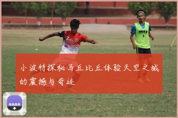 小波特探秘马丘比丘体验天空之城的震撼与奇迹