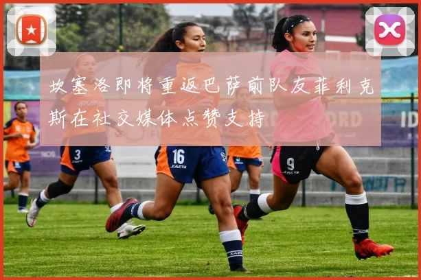 坎塞洛即将重返巴萨前队友菲利克斯在社交媒体点赞支持