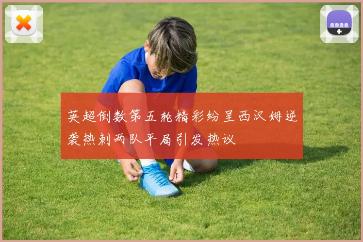 英超倒数第五轮精彩纷呈西汉姆逆袭热刺两队平局引发热议