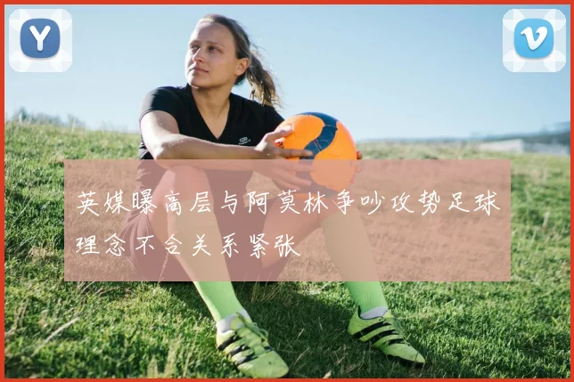 英媒曝高层与阿莫林争吵攻势足球理念不合关系紧张