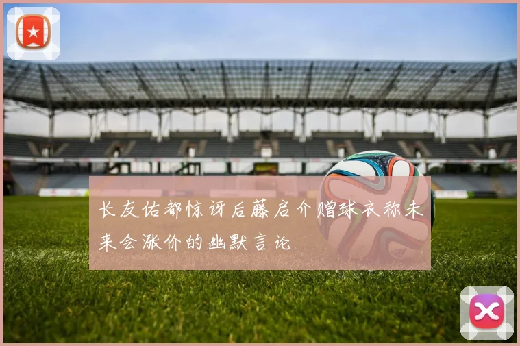 长友佑都惊讶后藤启介赠球衣称未来会涨价的幽默言论