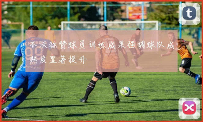 齐沃称赞球员训练成果强调球队成熟度显著提升