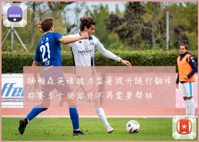 杨瀚森英语能力显著提升随行翻译称赛季十场后将不再需要帮助